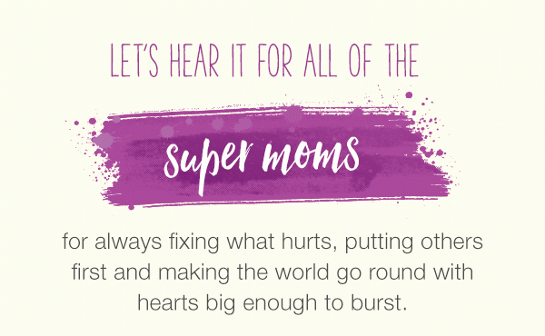 Let's hear it for all of the super moms, strong moms, inspiring moms, grandmoms, daring moms, caring moms, work moms for always fixing what hurts, putting others first and making the world go round with hearts big enough to burst.