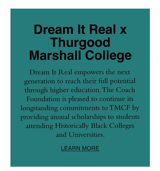 Dream It Real x Thurgood Marshall College. Dream It real empowers the next generation to reach their full potential through higher education. The Coach Foundation is pleased to continue its longstanding commitments to TMCF by providing annual scholarships to students attending Historically Black Colleges and Universities. LEARN MORE