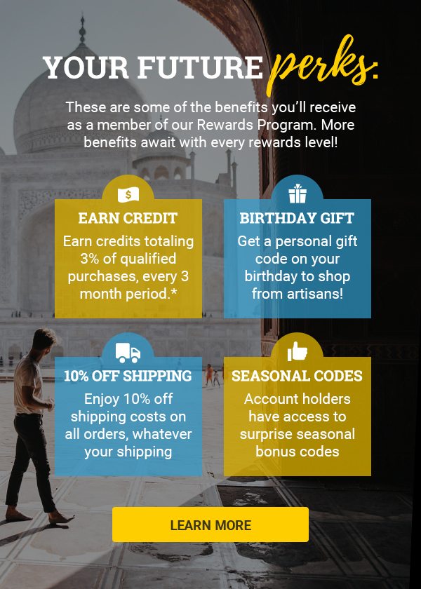 YOUR FUTURE perks: | These are some of the benefits you’ll receive as a member of our Rewards Program. More benefits await with every rewards level! | EARN credit | Earn credits totaling 3% of qualified purchases, every 3 month period.* | BIRTHDAY GIFT | Get a personal gift code on your birthday to shop from artisans! | 10% OFF SHIPPING | Enjoy 10% off shipping costs on all orders, whatever your shipping. | SEASONAL CODES | Account holders have access to surprise seasonal bonus codes| LEARN MORE