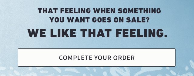 THAT FEELING WHEN SOMETHING YOU WANT GOES ON SALE? WE LIKE THAT FEELING. COMPLETE YOUR ORDER.