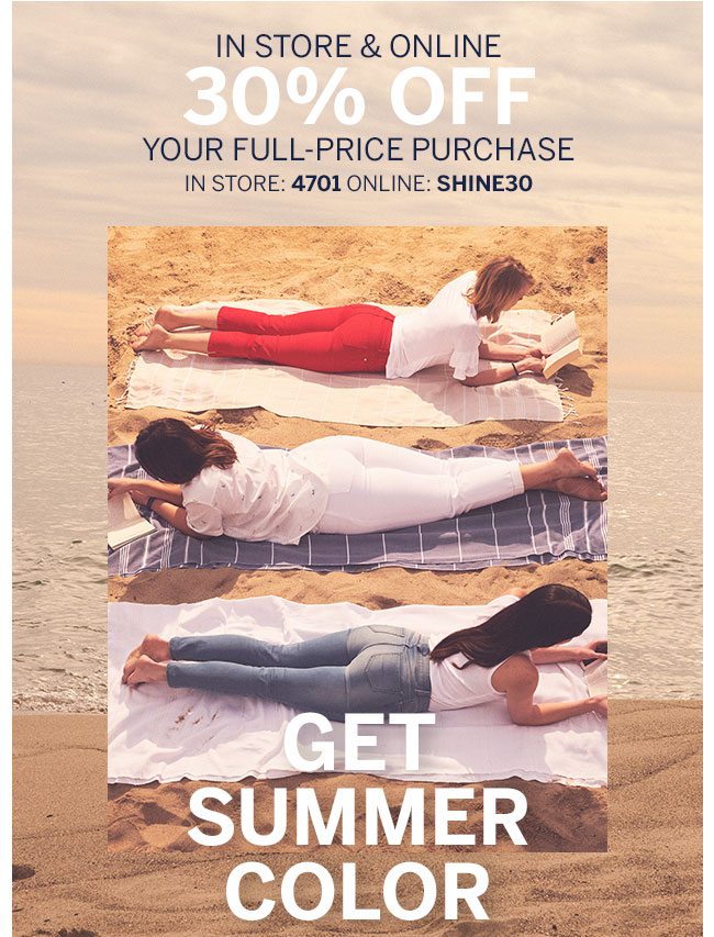 IN STORE & ONLINE EXTRA 30% OFF YOUR FULL-PRICE PURCHASE IN STORE: 4701 ONLINE: SHINE30 GET SUMMER COLOR
