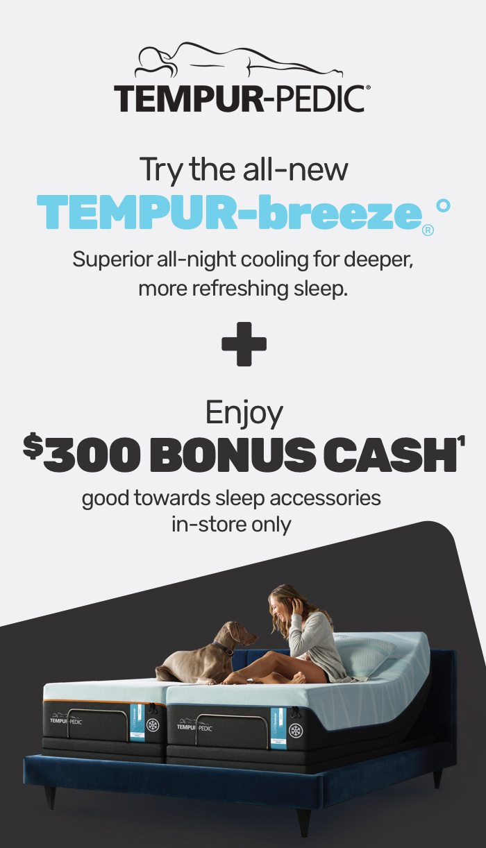Try the all-new TEMPUR-breeze&reg;. Superior all-night cooling for deeper, more refreshing sleep. + Enjoy $300 bonus cash good towards sleep accessories (in-store only).