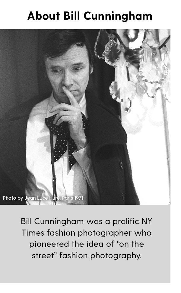 About Bill Cunningham Bill Cunningham was a prolific NY Times fashion photographer who pioneered the idea of “on the street” fashion photography.