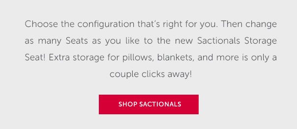 Choose the configuration that's right for you. Then change as many Seats as you like to the new Sactionals Storage Seat! Extra storage for pillows, blankets, and more is only a couple clicks away! | SHOP SACTIONALS >>