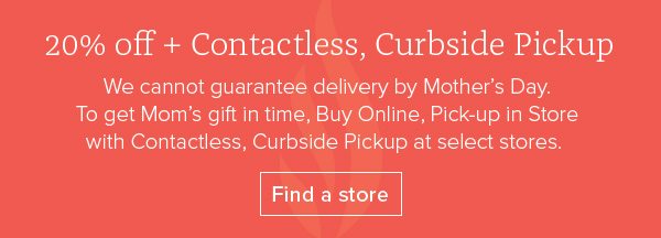 20% off + Contactless, Curbside Pickup - We cannot guarantee delivery by Mother’s Day. To get Mom's gift in time, Buy Online, Pick-up in Store with Contactless, Curbside Pickup at select stores. Find a store