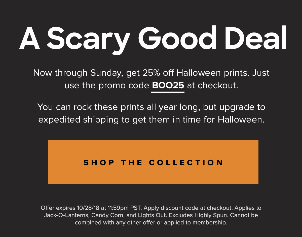 Now through Sunday, get 25% off Halloween prints. Just use the promo code BOO-TY25 at checkout. You can rock these prints all year long, but upgrade to expedited shipping to get them in time for Halloween. |Shop Collection| Offer expires 10/28/18 at 11:59pm PST. Apply discount code at checkout. Applies to Jack-O-Lanterns, Candy Corn, and Lights Out. Excludes Highly Spun. Cannot be combined with any other offer or applied to membership. .