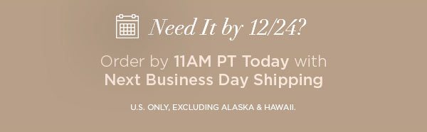 Need It by 12/24? Order by 11AM PT Today with Next Business Day Shipping U.S. ONLY, EXCLUDING ALASKA & HAWAII.