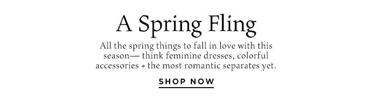 A Spring Fling: All the spring things to fall in love with this season—think feminine dresses, colorful accessories + the most romantic separates yet. Shop Now