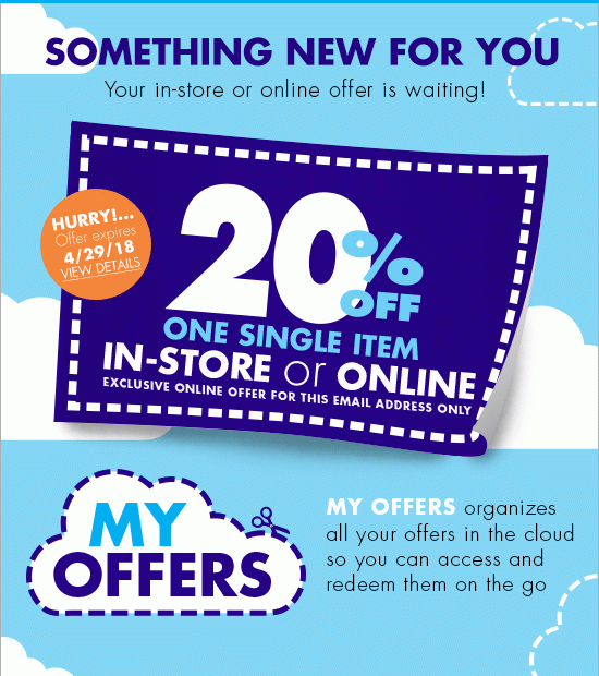 SOMETHING NEW FOR YOU Your in-store or online offer is waiting! HURRY!... Offer expires 4/29/18 VIEW DETAILS 20% OFF ONE SINGLE ITEM IN-STORE or ONLINE EXCLUSIVE ONLINE OFFER FOR THIS EMAIL ADDRESS ONLY MY OFFERS organizes all your offers in the cloud so you can access and redeem them on the go