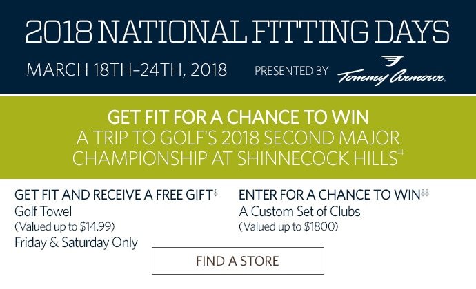 2018 NATIONAL FITTING DAYS | MARCH 18TH–24TH, 2018 | PRESENTED BY TOMMY ARMOUR | GET FIT FOR A CHANCE TO WIN A TRIP TO GOLF'S 2018 SECOND MAJOR CHAMPIONSHIP AT SHINNECOCK HILLS‡‡ | GET FIT AND RECEIVE A FREE GIFT‡ GOLF TOWEL (VALUED UP TO $14.99) FRIDAY & SATURDAY ONLY | ENTER FOR A CHANCE TO WIN‡‡ A CUSTOM SET OF CLUBS (VALUED UP TO $1800) | FIND A STORE