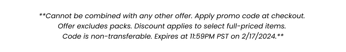 **Cannot be combined with any other offer. Apply promo code at checkout. Offer excludes packs. Code is non-transferable. Expires at 11:59PM PST on 2/17/2024.**