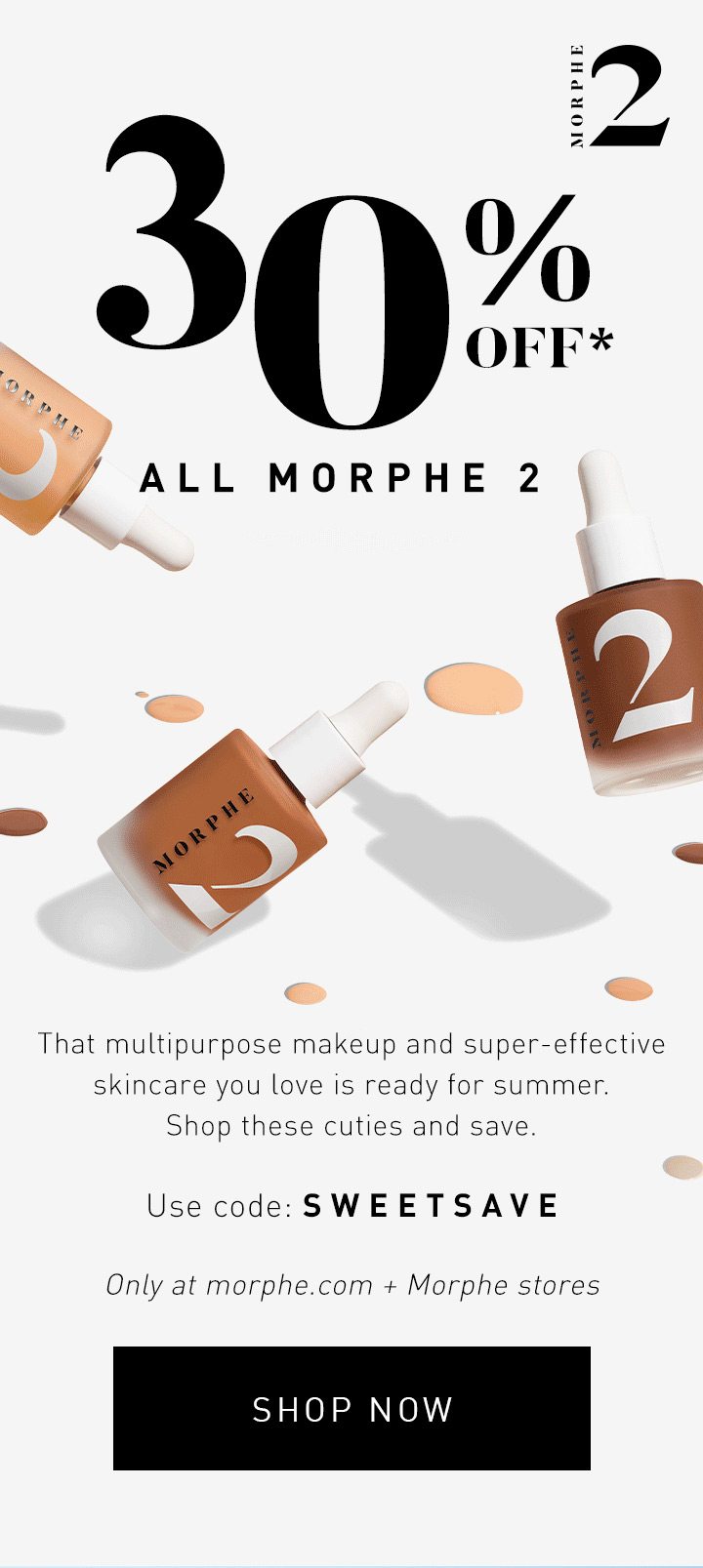 ENDS SOON 30% OFF* ALL MORPHE 2 That multipurpose makeup and super-effective skincare you love is ready for summer. Shop these cuties and save. Only at morphe.com + Morphe stores USE CODE: SWEETSAVE SHOP NOW