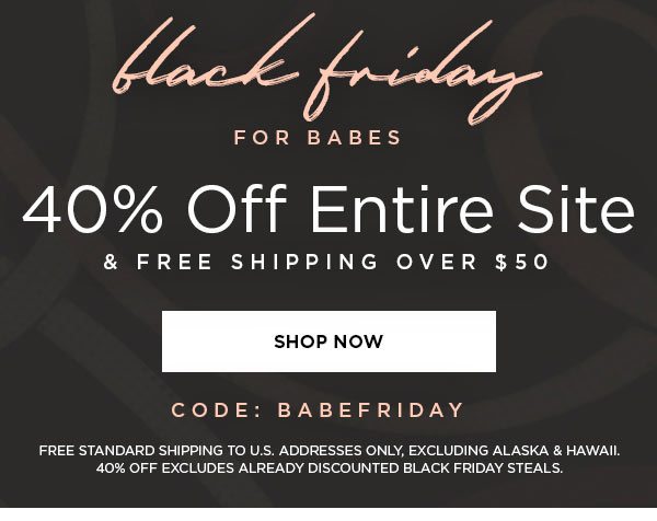 Black Friday for Babes 40% Off Entire Site & Free Shipping Over $50 SHOP NOW > CODE: BABEFRIDAY FREE STANDARD SHIPPING TO U.S. ADDRESSES ONLY, EXCLUDING ALASKA & HAWAII. 40% OFF EXCLUDES ALREADY DISCOUNTED BLACK FRIDAY STEALS.