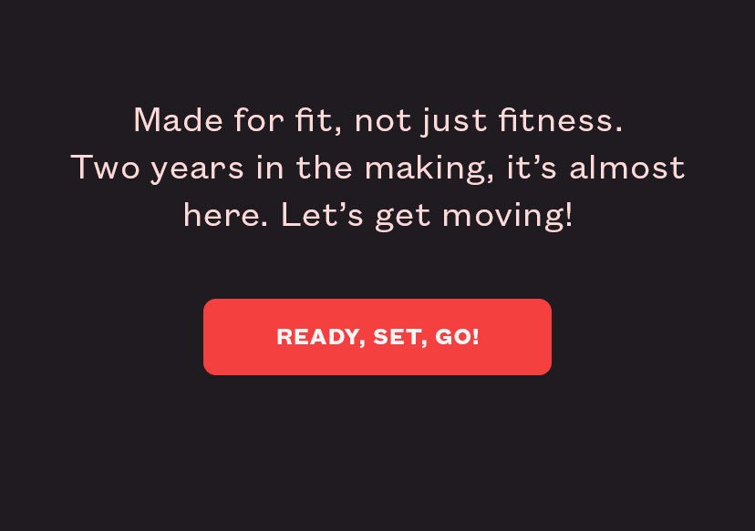 Made for fit, not just fitness. Two years in the making, it's almost here. Ready to get moving? Sign up and be the first off the line when it drops.