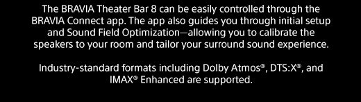 The BRAVIA Theater Bar 8 can be easily controlled through the BRAVIA Connect app. The app also guides you through initial setup and Sound Field Optimization—allowing you to calibrate the speakers to your room and tailor your surround sound experience. | Industry-standard formats including Dolby Atmos®, DTS:X®, and IMAX® Enhanced are supported. 