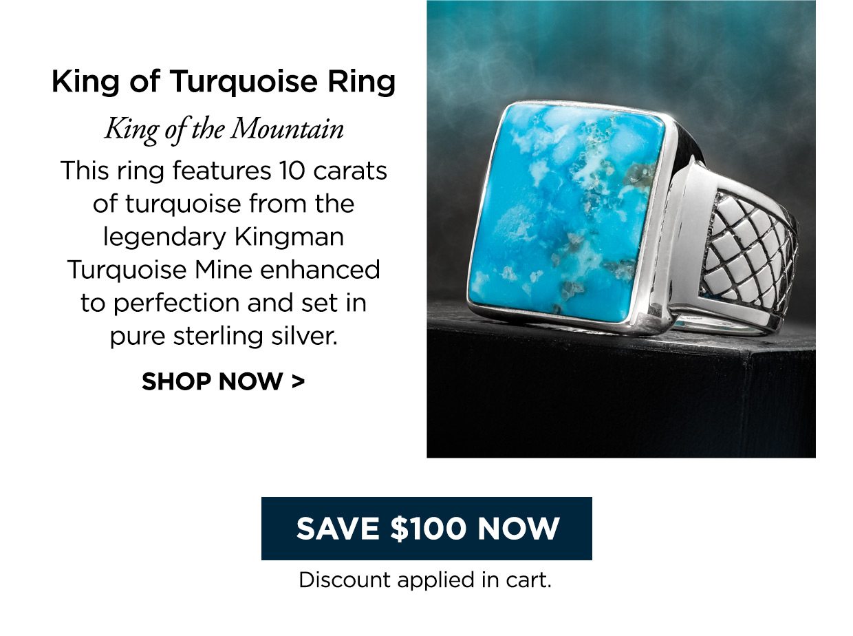 King of Turquoise Ring. King of the Mountain. This ring features 10 carats of turquoise from the legendary Kingman Turquoise Mine enhanced to perfection and set in pure sterling silver. SHOP NOW > Save $100 Now button. Discount applied in cart.