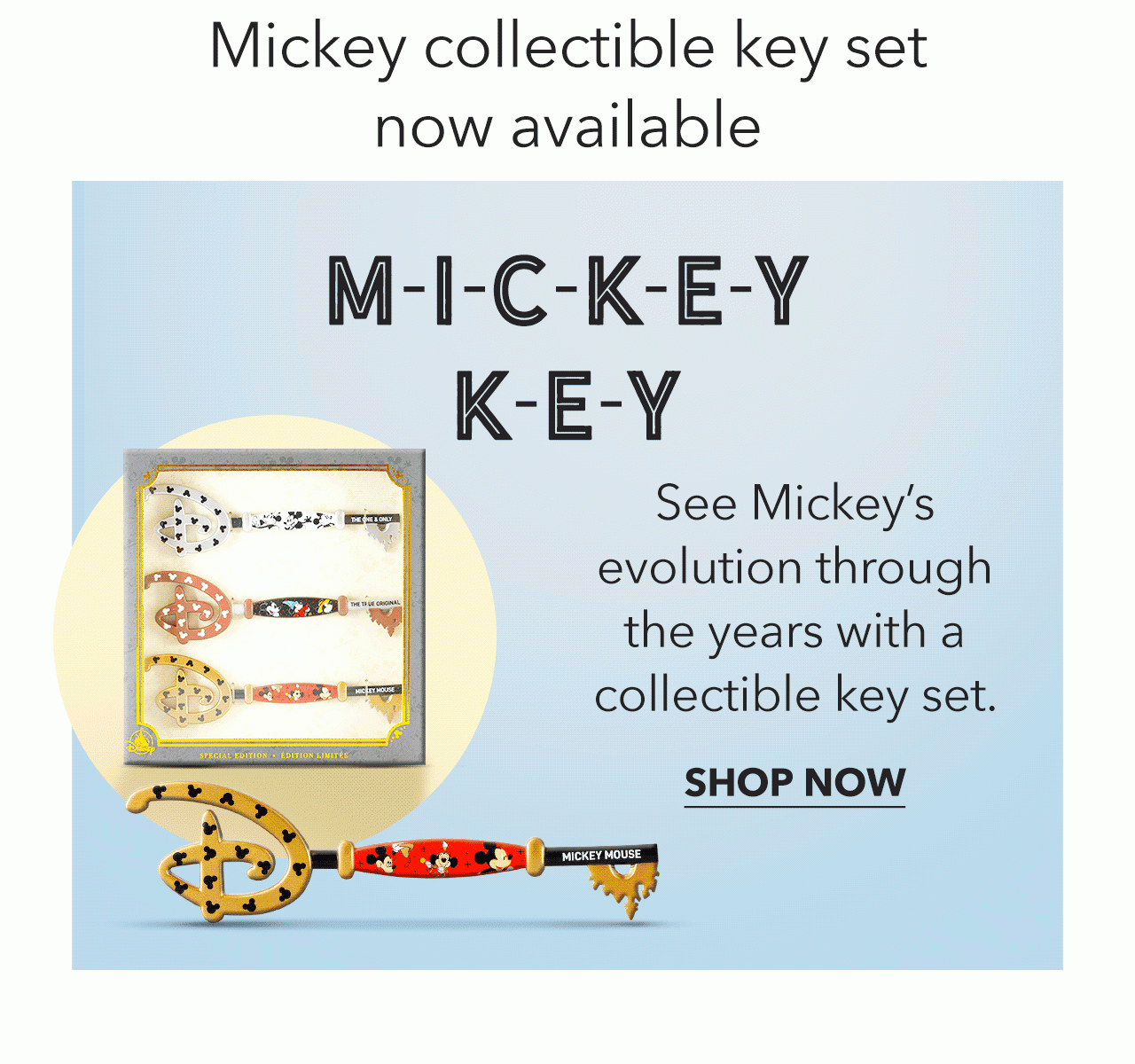 M-I-C-K-E-Y K-E-Y See Mickeys evolution through the years with a collectible key set. SHOP NOW 