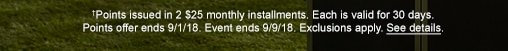 †Points issued in 2 $25 monthly installemnts. Each is valid for 30 days. Points offer ends 9/1/18. Event ends 9/9/18. Exclusions apply. See details.