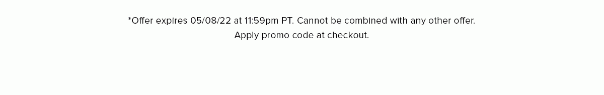 *Offer expires 05/08/22 at 11:59pm PT. Cannot be combined with any other offer. Apply promo code at checkout.