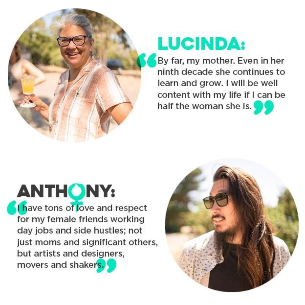 Lucinda: "By far, my mother. Even in her ninth decade she continues to learn and grow. I will be well content with my life if I can be half the woman she is." Anthony: "I have tons of love and respect for my female friends working day jobs and side hustles; not just moms and significant others, but artists and designers, movers and shakers."