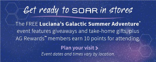 Get ready to SOAR in stores The FREE Luciana’s Galactic Summer Adventure* event features giveaways and take-home gifts, plus AG Rewards™ members earn 10 points for attending. Plan your visit > Event dates and times vary by location.