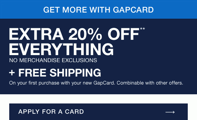 GET MORE WITH GAPCARD | EXTRA 20% OFF** EVERYTHING | NO MERCHANDISE EXCLUSIONS + FREE SHIPPING On your first purchase with your new GapCard. Combinable with other offers. | APPLY FOR A CARD