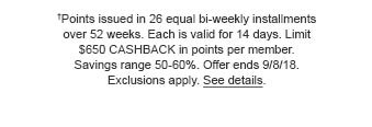 †Points issued in 26 equal bi-weekly installments over 52 weeks. Each is valid for 14 days. Limit $650 CASHBACK in points per member. Savings range 50 - 60%. Offer ends 9/4/18. Exclusions apply. See details.