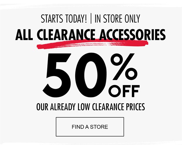 STARTS TODAY! | IN STORE ONLY ALL CLEARANCE ACCESSORIES | FIND A STORE 50% OFF OUR ALREADY LOW CLEARANCE PRICES