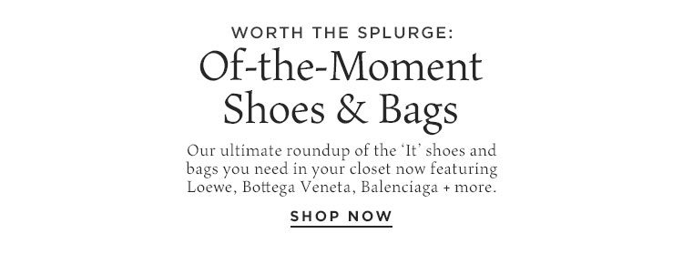 Worth the Splurge: Of-the-Moment Shoes & Bags. Our ultimate roundup of the ‘It’ shoes and bags you need in your closet now featuring Loewe, Bottega Veneta, Balenciaga + more. Shop Now