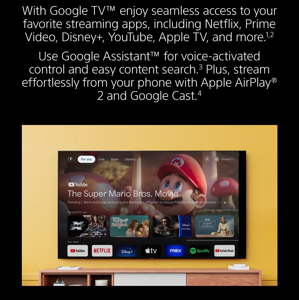 With Google TV™ enjoy seamless access to your favorite streaming apps, including Netflix, Prime Video, Disney+, YouTube, Apple TV, and more.1,2 Use Google Assistant™ for voice-activated control and easy content search.3 Plus, stream effortlessly from your phone with Apple AirPlay® 2 and Google Cast.4 