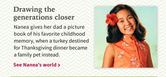 Drawing the generations closer Nanea gives her dad a picture book of his favorite childhood memory, when a turkey destined for Thanksgiving dinner became a family per instead. See Nanea’s world