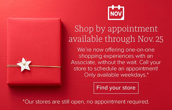 Shop by appointment available through Nov. 25 - We’re now offering one-on-one shopping experiences with an Associate, without the wait. Call your store to schedule an appointment! Only available weekdays.* Find your store *Our stores are still open, no appointment required.