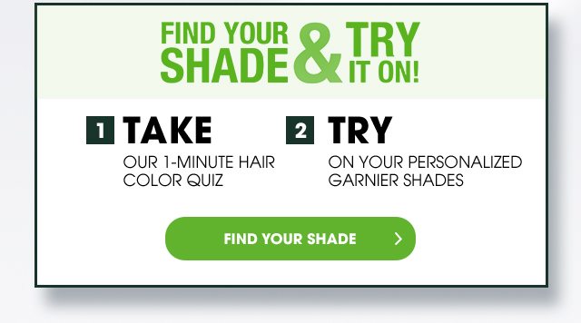 FIND YOUR SHADE & TRY IT ON! - 1 TAKE OUR 1-MINUTE HAIR COLOR QUIZ - 2 TRY ON YOUR PERSONALIZED GARNIER SHADES - FIND YOUR SHADE >