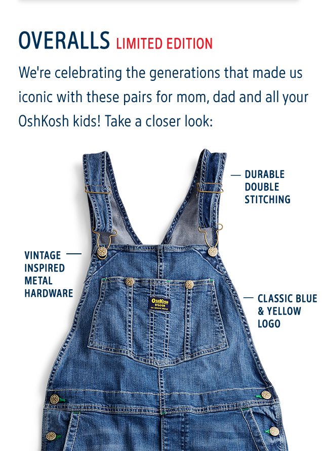 OVERALLS LIMITED EDITION | We're celebrating the generations that made us iconic with these pairs for mom, dad and all your OshKosh kids! Take a closer look: | DURABLE DOUBLE STITCHING | VINTAGE INSPIRED METAL HARDWARE | CLASSIC BLUE & YELLOW LOGO