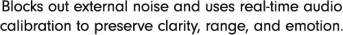 Blocks out external noise and uses real-time audio calibration to preserve clarity, range, and emotion.