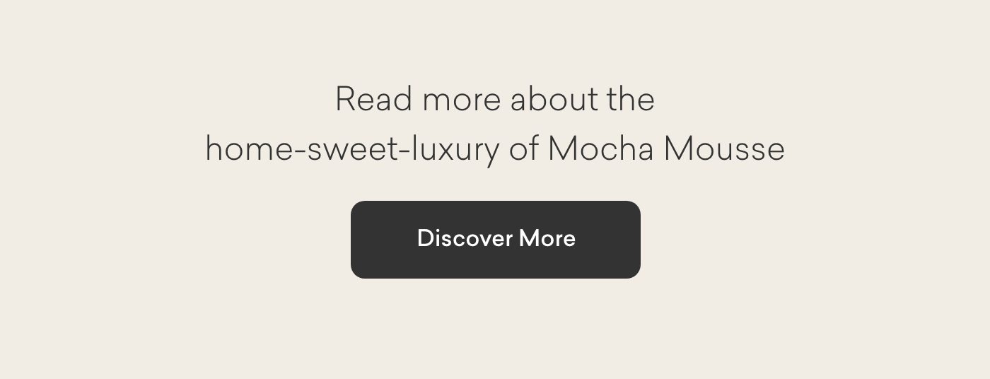 Read more about the home-sweet-luxury of Mocha Mousse. Discover More