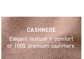 ELEGANT TEXTURE AND COMFORT SIGNATURE OF 100% CASHMERE.