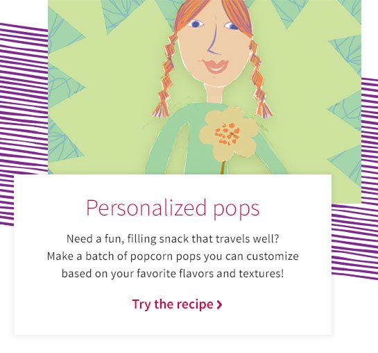 Personalized pops Need a fun, filling snack that travels well? Make a batch of popcorn pops you can customize based on your favorite flavors and textures! Try the recipe