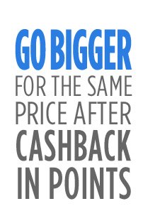 GO BIGGER FOR THE SAME PRICE AFTER CASHBACK IN POINTS