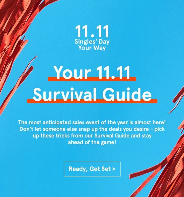 11.11 Singles' Day Your Way. Your 11.11 Survival Guide. The most anticipated sales event of the year is almost here! Don't let someone else snap up the deals you desire - pick up these tricks from our Survival Guide and stay ahead of the game!