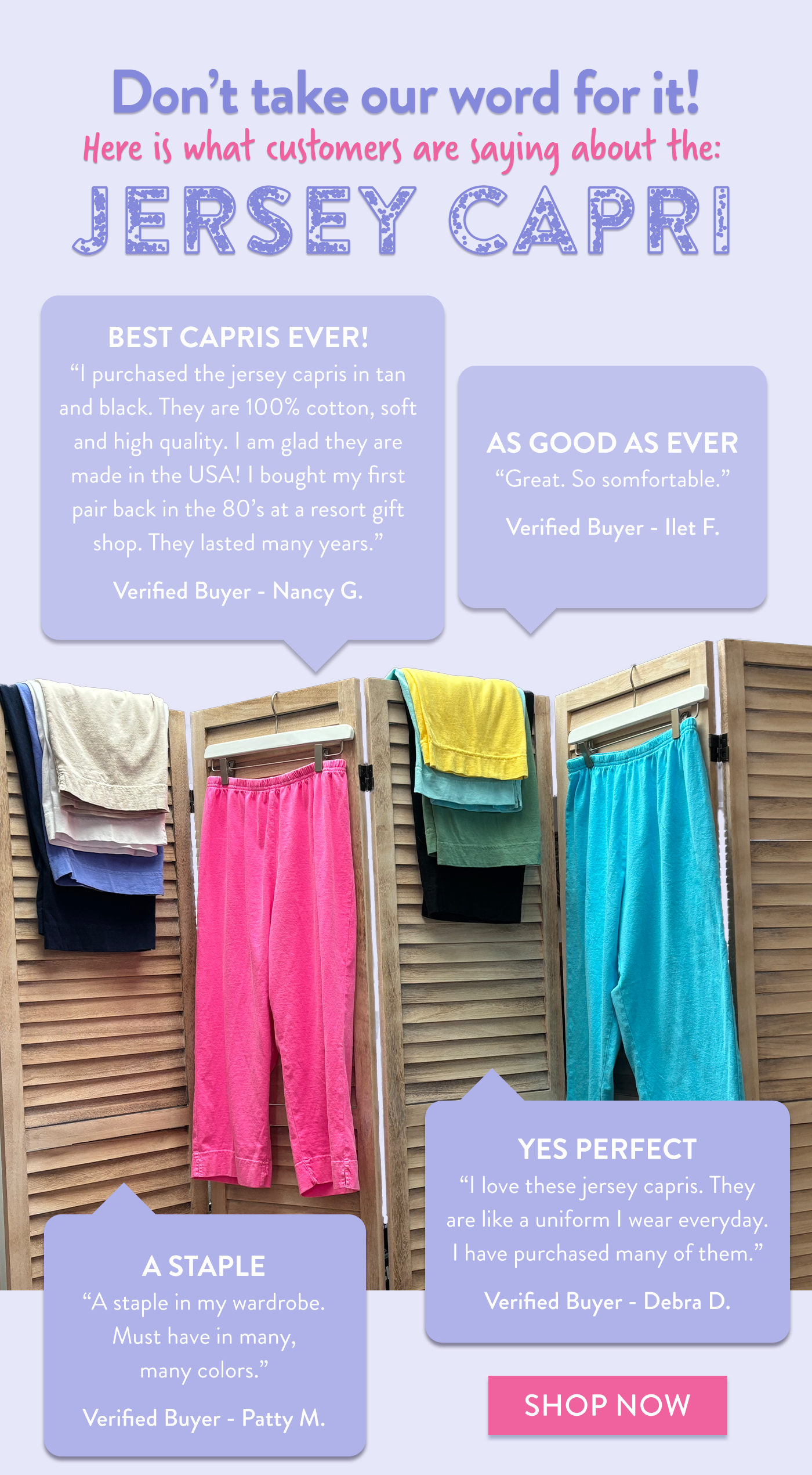 Don't take our word for it! Here is what customers are saying about the: Jersey Capri. Best Capris ever!"I purchased the jersey capris in sand and black. They are 100% cotton, soft and high quality. I am glad they are made in the USA! I bought my first pair back in the 80's at a resort gift shop. They lasted many years." Verified Buyer - Nancy G. As good as ever. "Great. So comfortable." Verified Buyer - Ilet F. A staple. "A staple in my wardrobe. Must have in many, many colors." Verified Buyer - Patty M. Yes Perfect "I love these jersey capris. They are like a uniform I wear everyday. I have purchased many of them. " Verified Buyer - Debra D. Shop now.