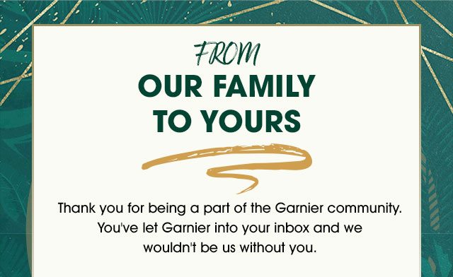 FROM OUR FAMILY TO YOURS - Thank you for being a part of the Garnier community. You've let Garnier into your inbox and we wouldn't be us without you.