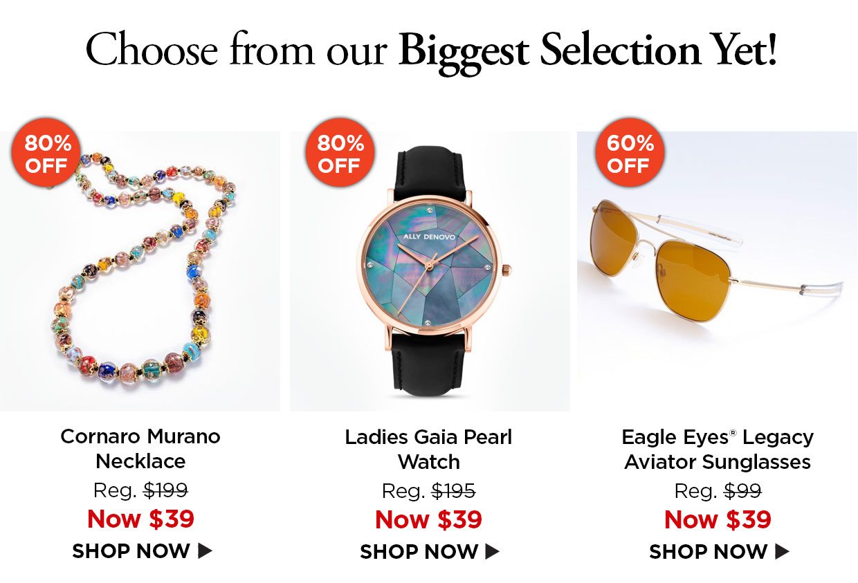 Choose from our Biggest Selection Yet! 80% off. Cornaro Murano Necklace Reg. $199, Now $39. 80% off. Ladies Gaia Pearl Watch Reg. $195, Now $39. 60% off. Eagle Eyes® Legacy Aviator Sunglasses Reg. $99, Now $39.