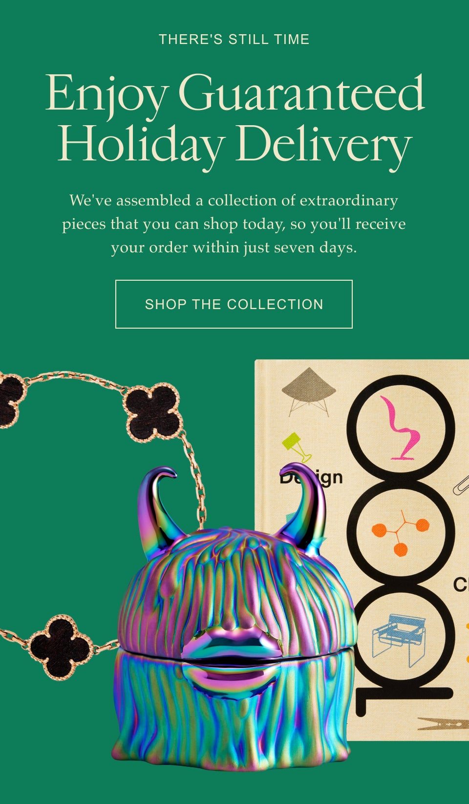 There's Still Time Enjoy Guaranteed Holiday Delivery We've assembled a collection of extraordinary pieces that you can shop today, so you'll receive your order within just seven days. Shop the Collection