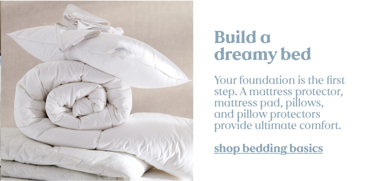 Build a dreamy bed. Your foundation is the first step. A mattress protector, mattress pad, pillows, and pillow protectors provide ultimate comfort. shop bedding basics