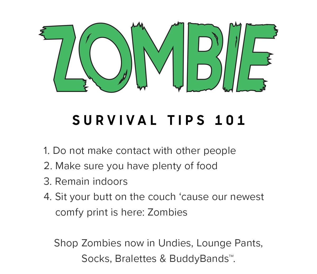 Do not make contact with other people Make sure you have plenty of food Remain indoors Sit your butt on the couch ‘cause our newest comfy print is here: Zombies. Shop Zombies now in Undies, Lounge Pants, Socks, Bralettes & BuddyBands™.