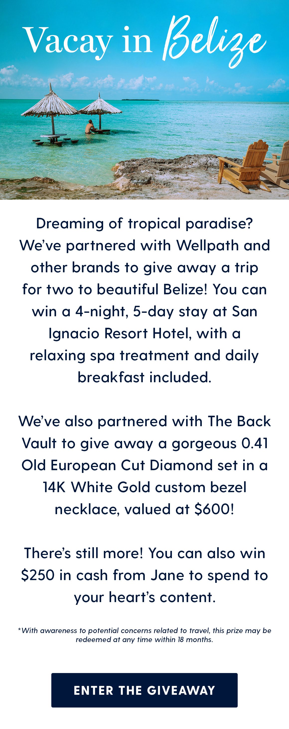 Vacay in Belize. Dreaming of tropical paradise? We’ve partnered with Wellpath and other brands to give away a trip for two to beautiful Belize! You can win a 4-night, 5-day stay at San Ignacio Resort Hotel, with a relaxing spa treatment and daily breakfast included. We’ve also partnered with The Back Vault to give away a gorgeous 0.41 Old European Cut Diamond set in a 14K White Gold custom bezel necklace, valued at $600! There’s still more! You can also win $250 in cash from Jane to spend to your heart’s content. *With awareness to potential concerns related to travel, this prize may be redeemed at any time within 18 months.Enter the Giveaway 