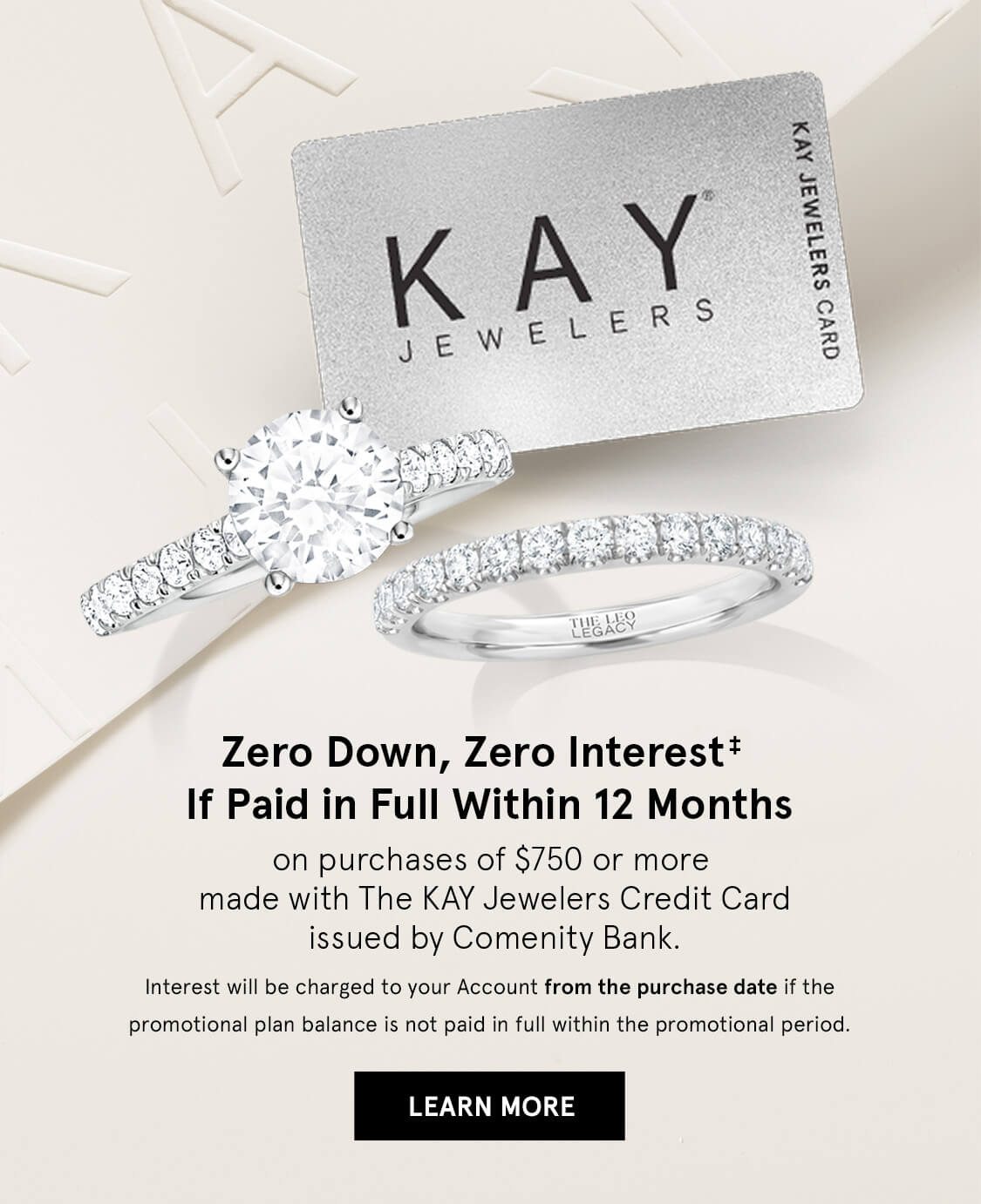 Zero Down, Zero Interest* If Paid in Full Within 12 months. On purchases of $750 or more using KAY jewelers Credit Card. Click Here to Learn More.