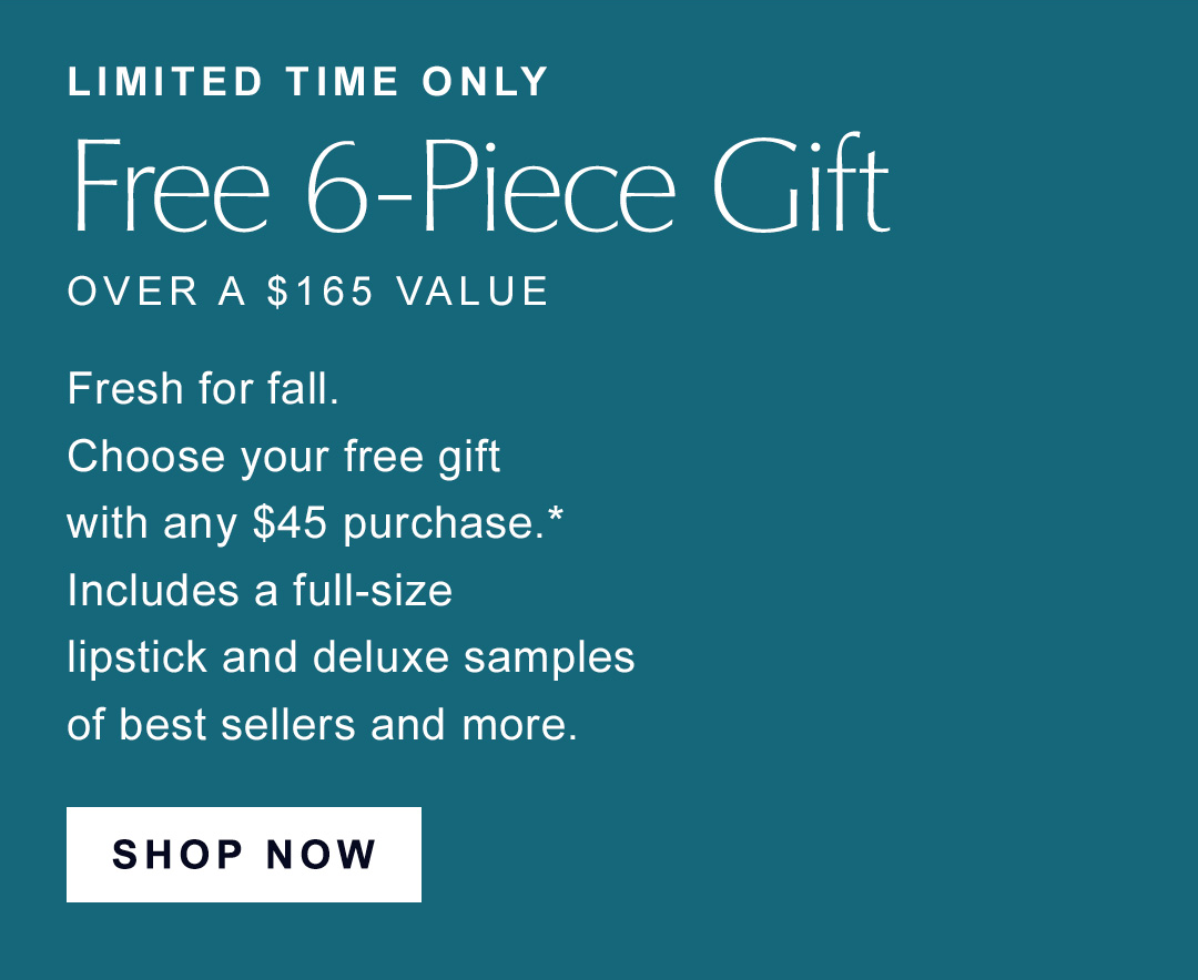 Limited Time Only | Free 6-piece gift over a $165 value | Fresh for fall. choose your free gift with any $45 purchase. Includes a full-size lipstick and deluxe samples of best sellers adn more. | CHOOSE NOW | 