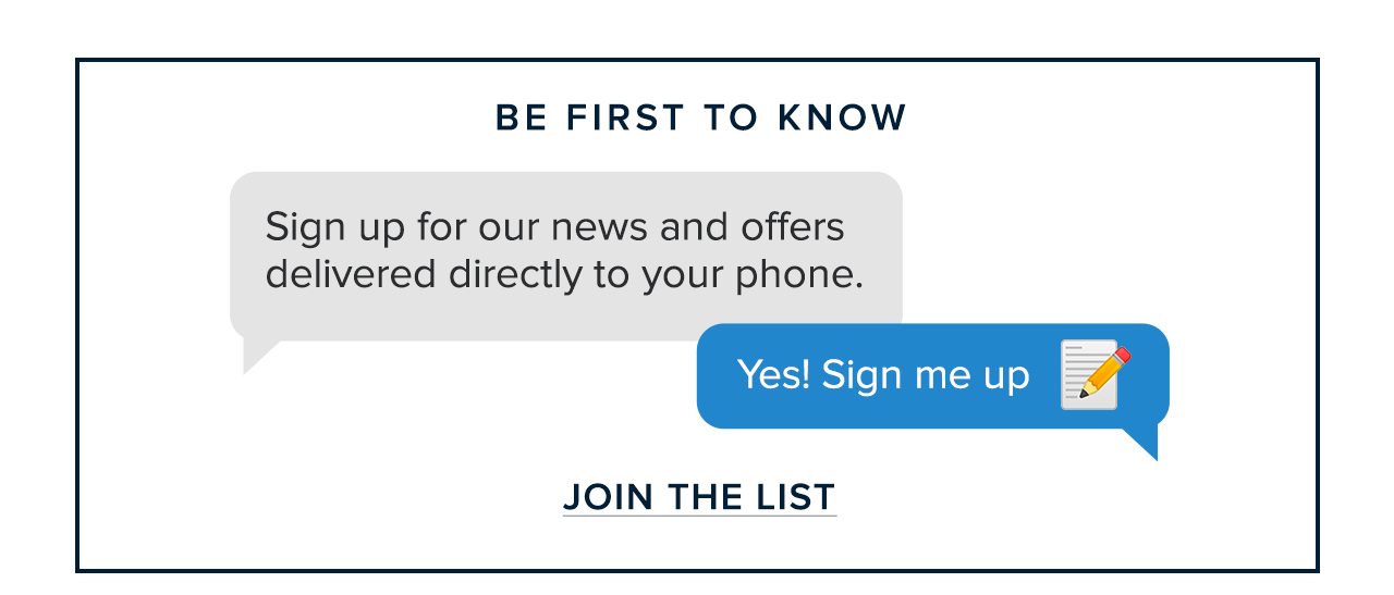Be First To Know Sign up for our news and offers delivered directly to your phone. Yes! Sign me up. Join The List